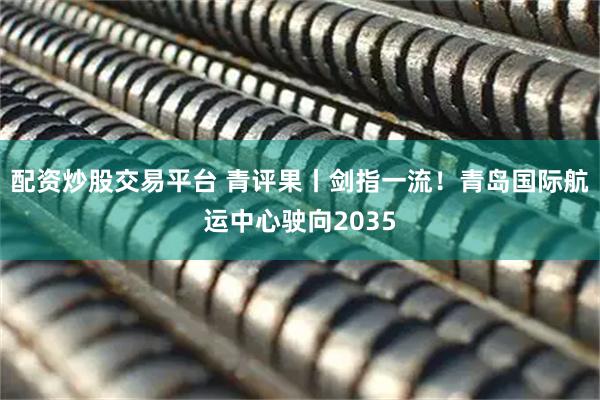 配资炒股交易平台 青评果丨剑指一流！青岛国际航运中心驶向2035