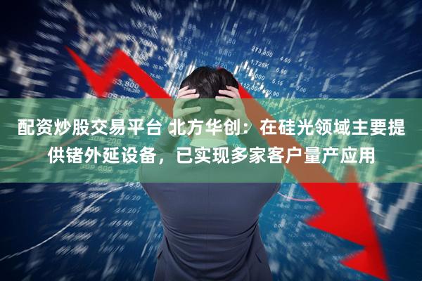 配资炒股交易平台 北方华创：在硅光领域主要提供锗外延设备，已实现多家客户量产应用