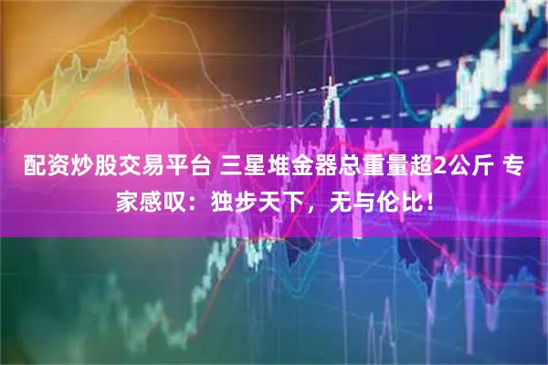 配资炒股交易平台 三星堆金器总重量超2公斤 专家感叹：独步天下，无与伦比！