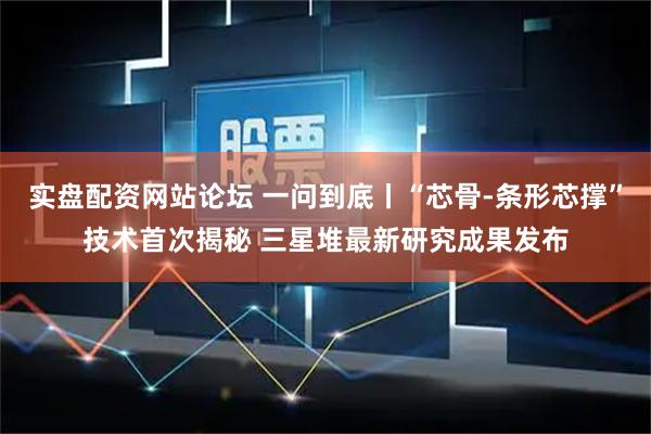 实盘配资网站论坛 一问到底丨“芯骨-条形芯撑”技术首次揭秘 三星堆最新研究成果发布