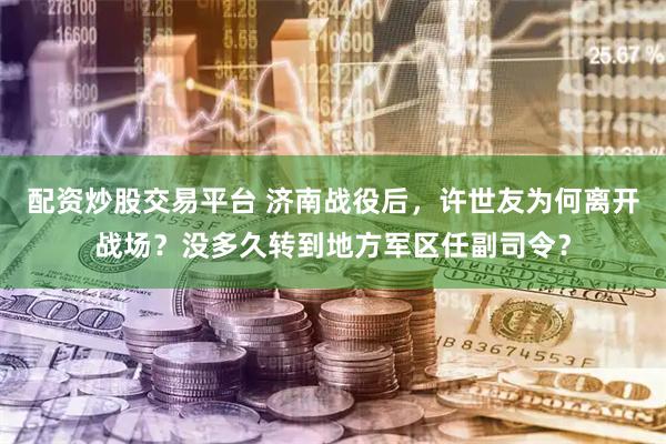 配资炒股交易平台 济南战役后，许世友为何离开战场？没多久转到地方军区任副司令？
