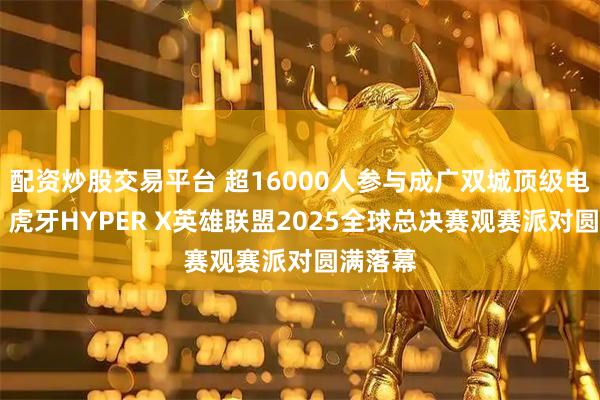 配资炒股交易平台 超16000人参与成广双城顶级电竞盛宴 虎牙HYPER X英雄联盟2025全球总决赛观赛派对圆满落幕