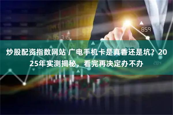 炒股配资指数网站 广电手机卡是真香还是坑？2025年实测揭秘，看完再决定办不办