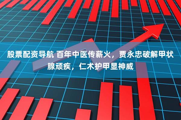 股票配资导航 百年中医传薪火，贾永忠破解甲状腺顽疾，仁术护甲显神威
