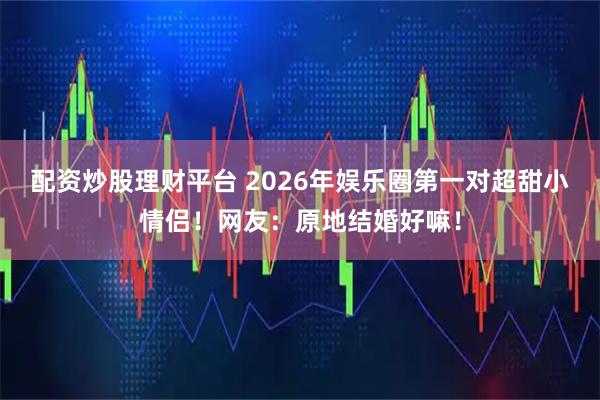 配资炒股理财平台 2026年娱乐圈第一对超甜小情侣！网友：原地结婚好嘛！