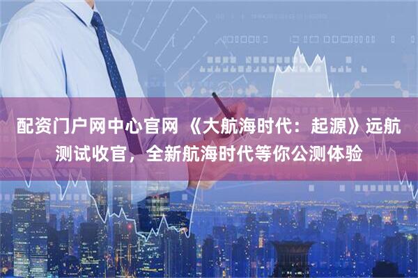 配资门户网中心官网 《大航海时代：起源》远航测试收官，全新航海时代等你公测体验