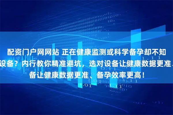 配资门户网网站 正在健康监测或科学备孕却不知如何选家用医疗设备？内行教你精准避坑，选对设备让健康数据更准、备孕效率更高！