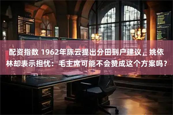 配资指数 1962年陈云提出分田到户建议,姚依林却表示担忧:毛主席可能不会赞成这个方案吗?