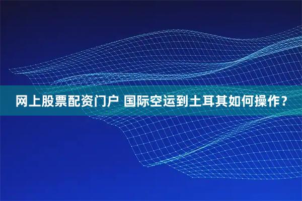 网上股票配资门户 国际空运到土耳其如何操作？