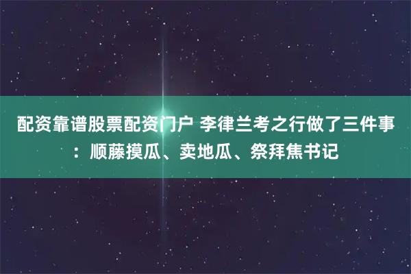 配资靠谱股票配资门户 李律兰考之行做了三件事:顺藤摸瓜、卖地瓜、祭拜焦书记