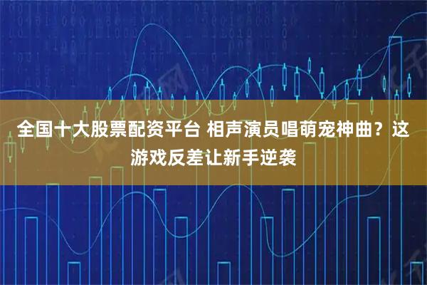 全国十大股票配资平台 相声演员唱萌宠神曲？这游戏反差让新手逆袭
