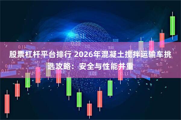 股票杠杆平台排行 2026年混凝土搅拌运输车挑选攻略：安全与性能并重