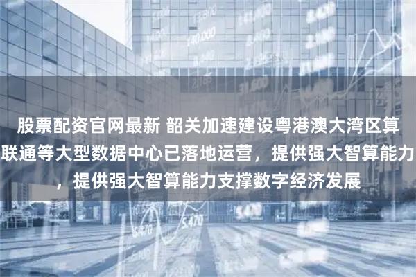 股票配资官网最新 韶关加速建设粤港澳大湾区算力核心,腾讯移动联通等大型数据中心已落地运营,提供强大智算能力支撑数字经济发展