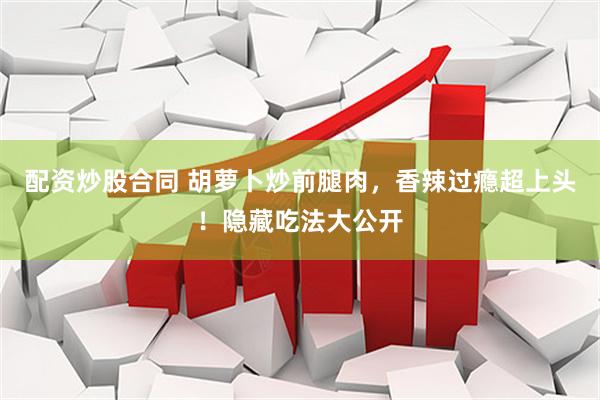 配资炒股合同 胡萝卜炒前腿肉，香辣过瘾超上头！隐藏吃法大公开