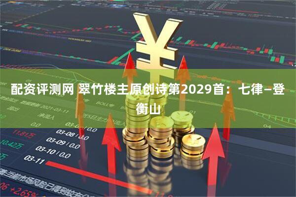 配资评测网 翠竹楼主原创诗第2029首：七律—登衡山