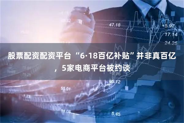 股票配资配资平台 “6·18百亿补贴”并非真百亿，5家电商平台被约谈