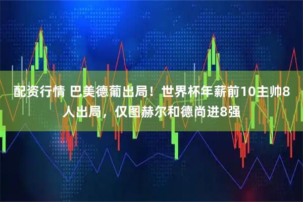配资行情 巴美德葡出局！世界杯年薪前10主帅8人出局，仅图赫尔和德尚进8强