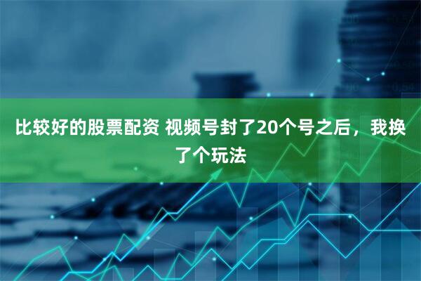 比较好的股票配资 视频号封了20个号之后，我换了个玩法