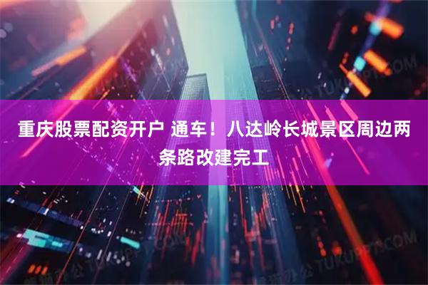 重庆股票配资开户 通车！八达岭长城景区周边两条路改建完工