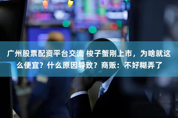 广州股票配资平台交流 梭子蟹刚上市，为啥就这么便宜？什么原因导致？商贩：不好糊弄了