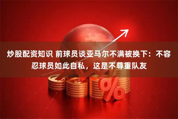 炒股配资知识 前球员谈亚马尔不满被换下：不容忍球员如此自私，这是不尊重队友